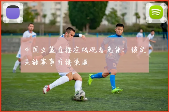 中国女篮直播在线观看免费：锁定关键赛事直播渠道