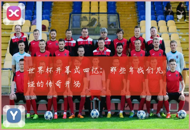 世界杯开幕式回忆:那些年我们见证的传奇开场