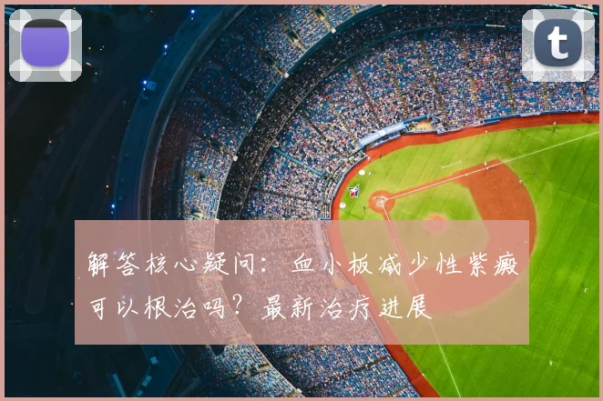 解答核心疑问：血小板减少性紫癜可以根治吗？最新治疗进展