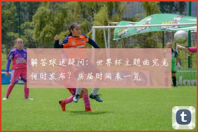 解答球迷疑问:世界杯主题曲究竟何时发布?历届时间表一览