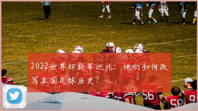 2022世界杯新军巡礼：他们如何改写本国足球历史？