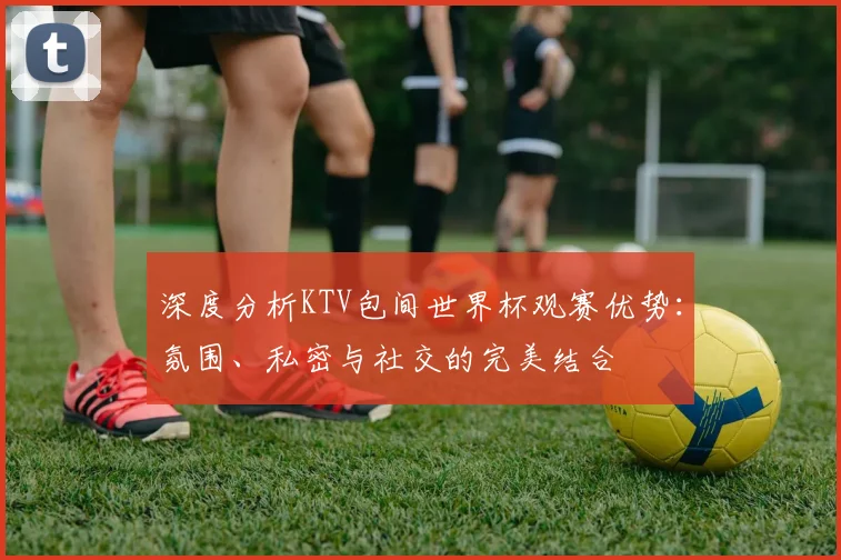 深度分析KTV包间世界杯观赛优势：氛围、私密与社交的完美结合