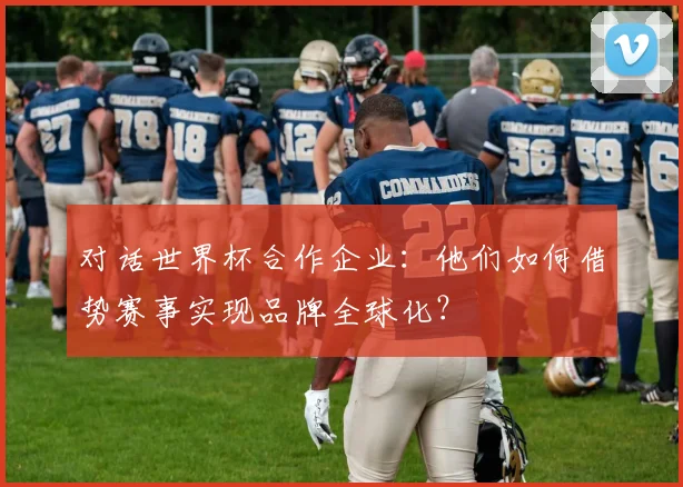 对话世界杯合作企业：他们如何借势赛事实现品牌全球化？