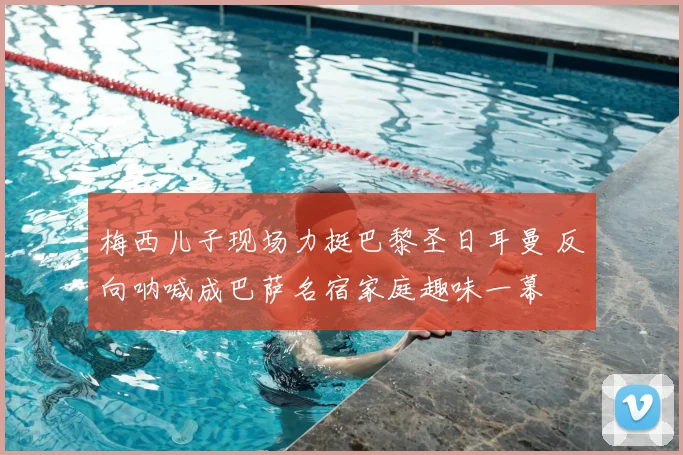 梅西儿子现场力挺巴黎圣日耳曼 反向呐喊成巴萨名宿家庭趣味一幕