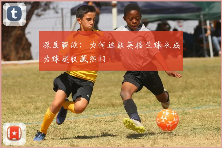 深度解读：为何这款英格兰球衣成为球迷收藏热门