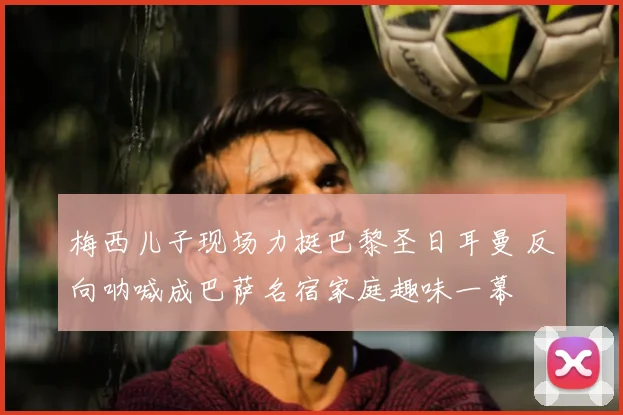 梅西儿子现场力挺巴黎圣日耳曼 反向呐喊成巴萨名宿家庭趣味一幕