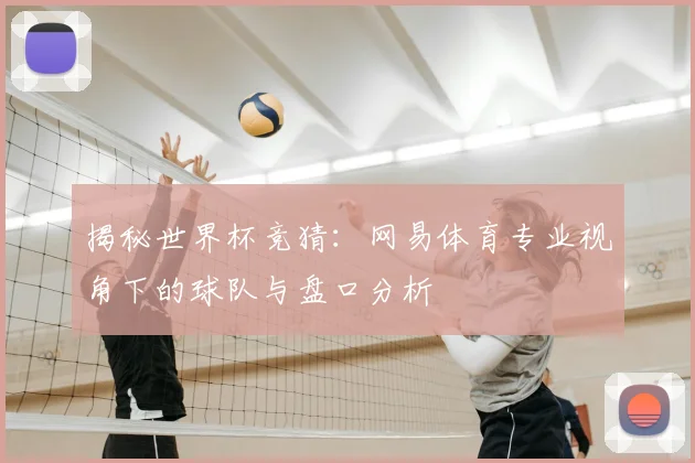 揭秘世界杯竞猜：网易体育专业视角下的球队与盘口分析