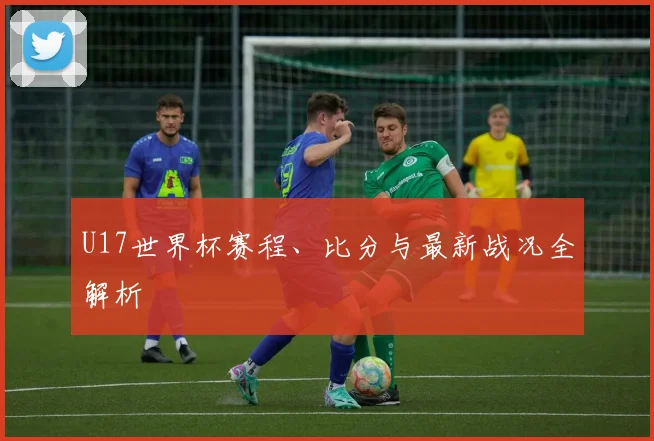 U17世界杯赛程、比分与最新战况全解析