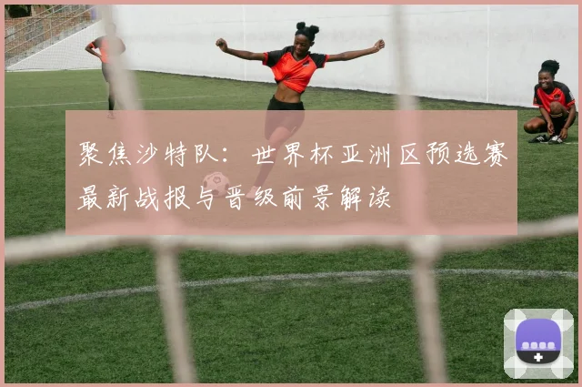 聚焦沙特队：世界杯亚洲区预选赛最新战报与晋级前景解读