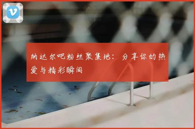 纳达尔吧粉丝聚集地：分享你的热爱与精彩瞬间