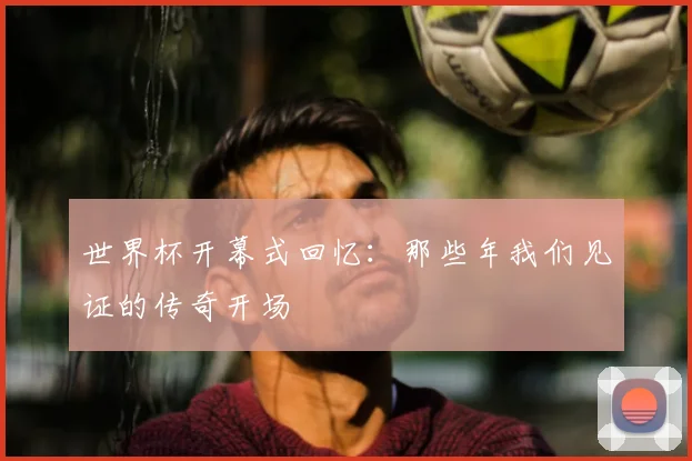 世界杯开幕式回忆：那些年我们见证的传奇开场