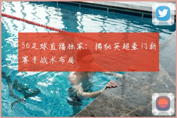 56足球直播独家：揭秘英超豪门新赛季战术布局