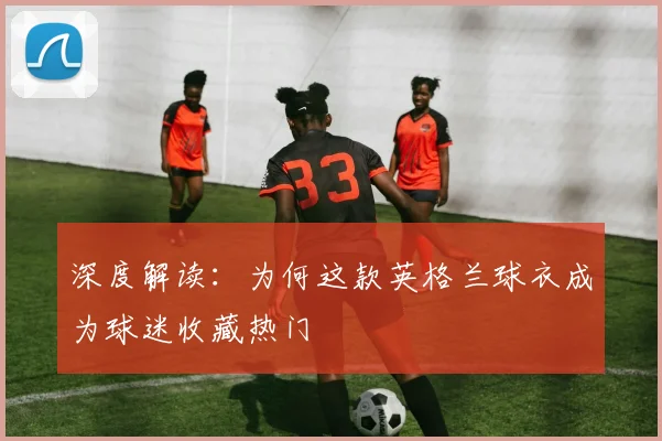 深度解读：为何这款英格兰球衣成为球迷收藏热门