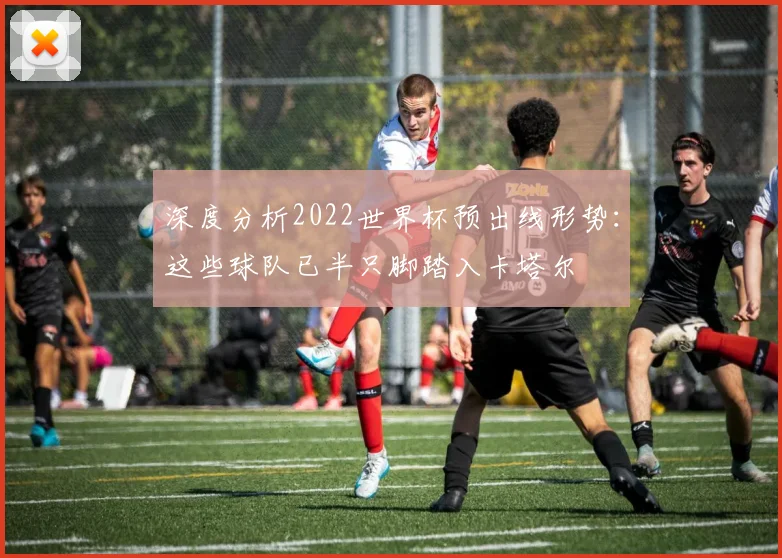 深度分析2022世界杯预出线形势：这些球队已半只脚踏入卡塔尔