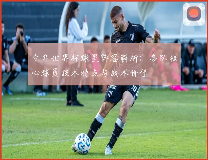 今年世界杯球星阵容解析：各队核心球员技术特点与战术价值