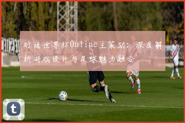 对话世界杯Online主策划：深度解析游戏设计与足球魅力融合