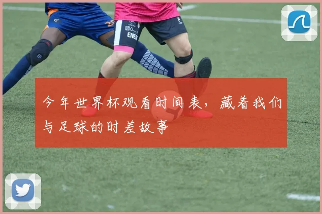 今年世界杯观看时间表，藏着我们与足球的时差故事