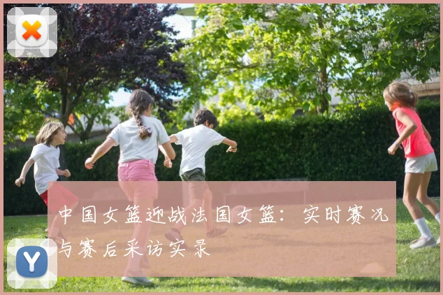 中国女篮迎战法国女篮：实时赛况与赛后采访实录