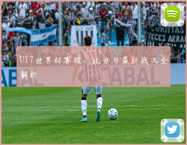 U17世界杯赛程、比分与最新战况全解析