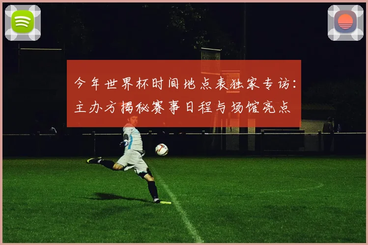 今年世界杯时间地点表独家专访：主办方揭秘赛事日程与场馆亮点