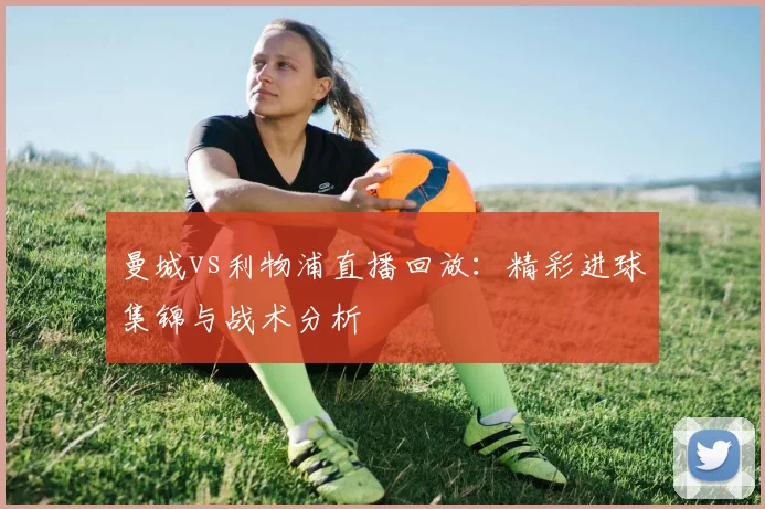 曼城vs利物浦直播回放：精彩进球集锦与战术分析