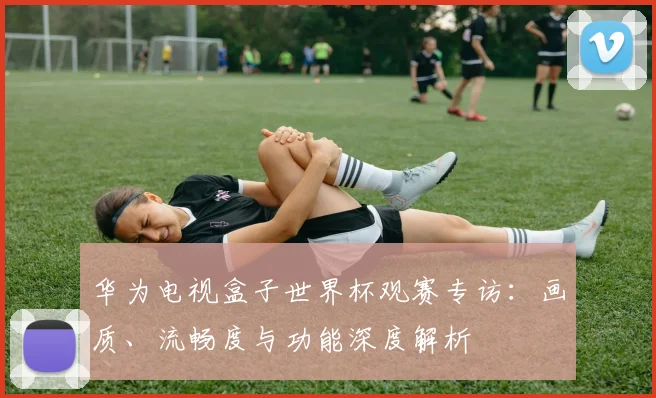 华为电视盒子世界杯观赛专访：画质、流畅度与功能深度解析
